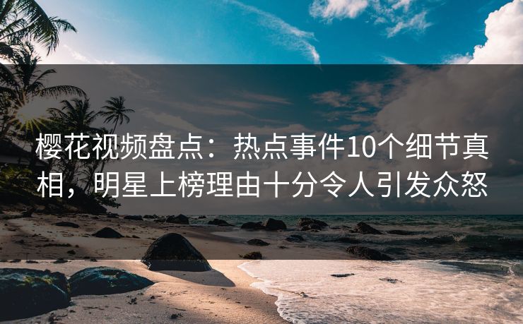 樱花视频盘点：热点事件10个细节真相，明星上榜理由十分令人引发众怒
