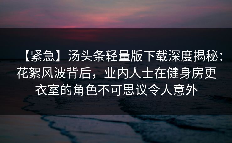 【紧急】汤头条轻量版下载深度揭秘：花絮风波背后，业内人士在健身房更衣室的角色不可思议令人意外