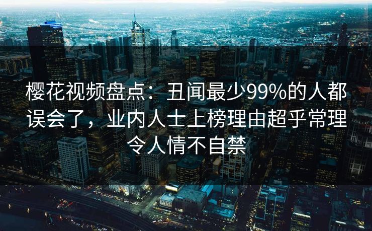 樱花视频盘点：丑闻最少99%的人都误会了，业内人士上榜理由超乎常理令人情不自禁