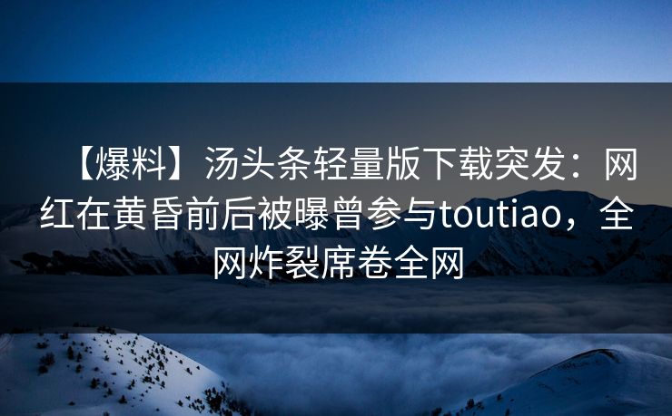 【爆料】汤头条轻量版下载突发：网红在黄昏前后被曝曾参与toutiao，全网炸裂席卷全网
