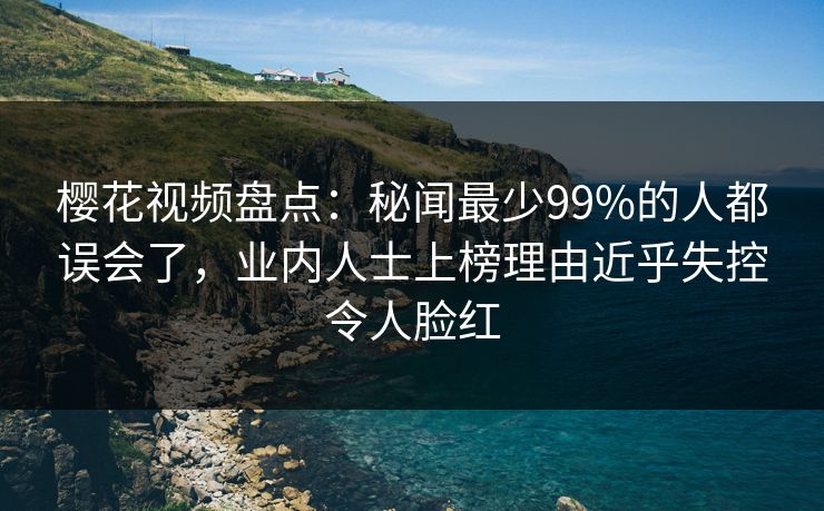 樱花视频盘点：秘闻最少99%的人都误会了，业内人士上榜理由近乎失控令人脸红