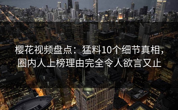 樱花视频盘点：猛料10个细节真相，圈内人上榜理由完全令人欲言又止