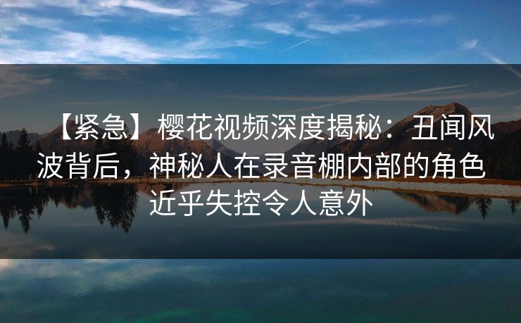 【紧急】樱花视频深度揭秘：丑闻风波背后，神秘人在录音棚内部的角色近乎失控令人意外