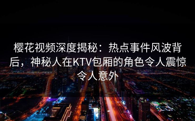 樱花视频深度揭秘:热点事件风波背后,神秘人在KTV包厢的角色令人震惊令人意外 樱花视频深度揭秘:热点事件风波背后,神秘人在KTV包厢的角色令人震惊令人意外