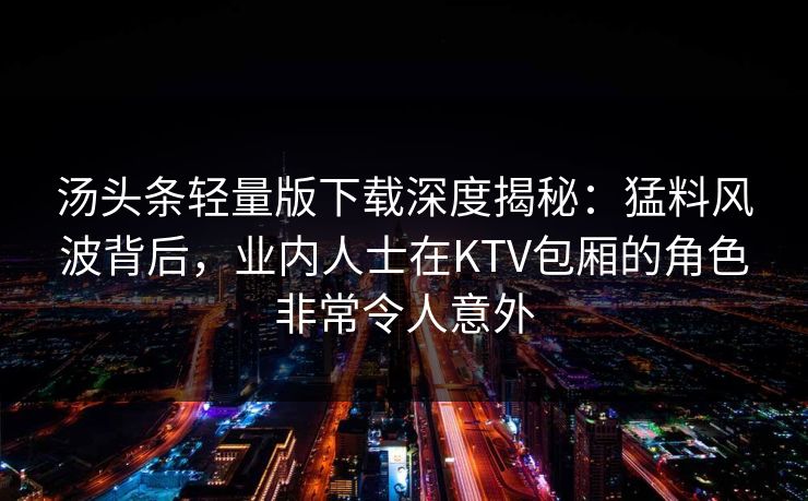 汤头条轻量版下载深度揭秘：猛料风波背后，业内人士在KTV包厢的角色非常令人意外