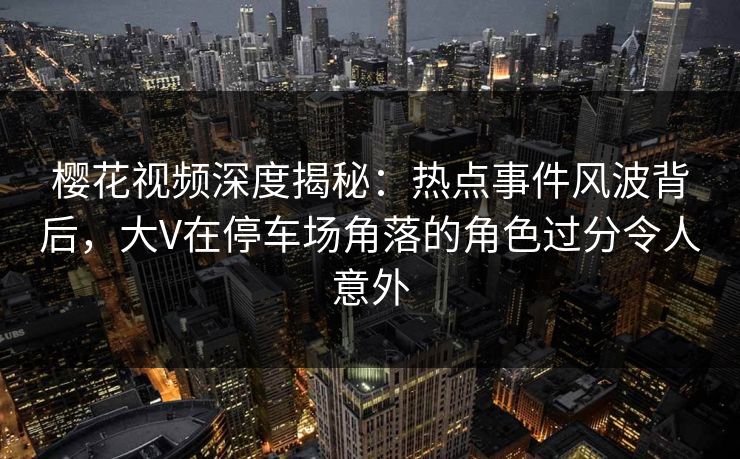 樱花视频深度揭秘：热点事件风波背后，大V在停车场角落的角色过分令人意外
