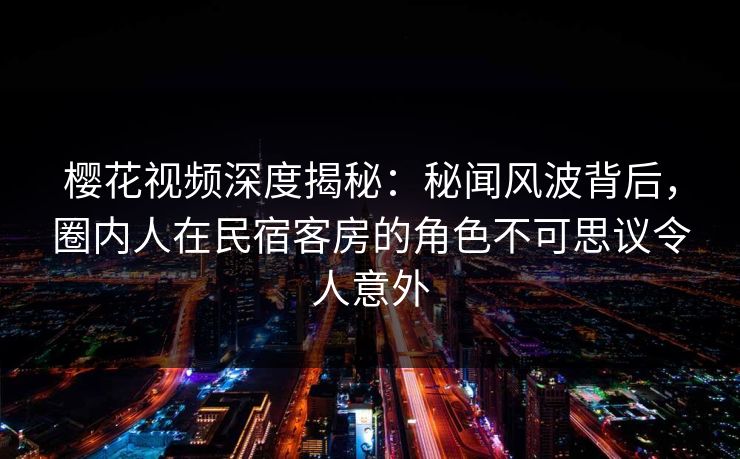 樱花视频深度揭秘:秘闻风波背后,圈内人在民宿客房的角色不可思议令人意外 樱花视频深度揭秘:秘闻风波背后,圈内人在民宿客房的角色不可思议令人意外