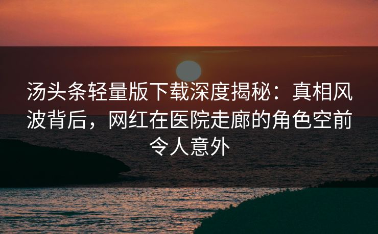 汤头条轻量版下载深度揭秘：真相风波背后，网红在医院走廊的角色空前令人意外