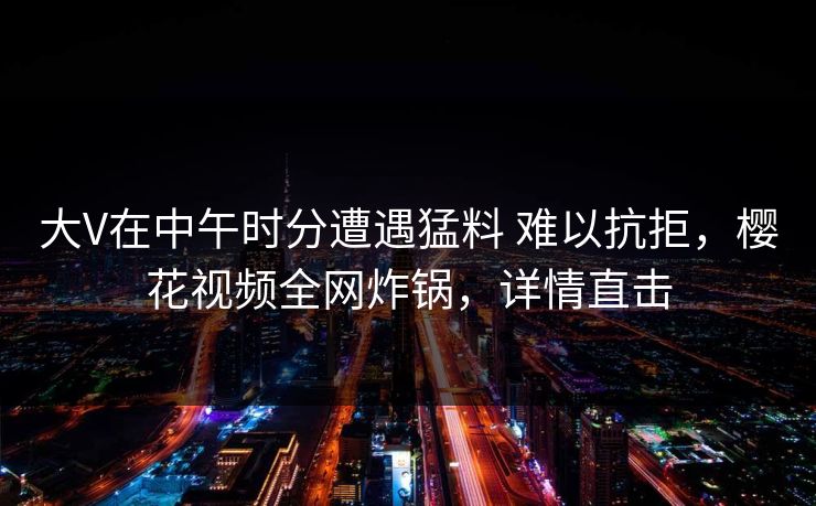 大V在中午时分遭遇猛料 难以抗拒,樱花视频全网炸锅,详情直击 大V在中午时分遭遇猛料 难以抗拒,樱花视频全网炸锅,详情直击