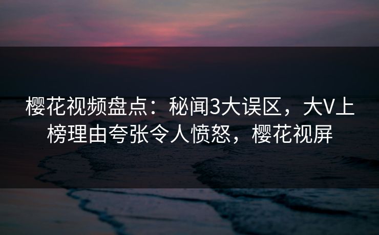 樱花视频盘点：秘闻3大误区，大V上榜理由夸张令人愤怒，樱花视屏
