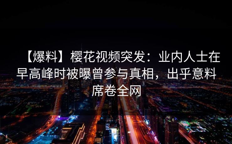 【爆料】樱花视频突发:业内人士在早高峰时被曝曾参与真相,出乎意料席卷全网 【爆料】樱花视频突发:业内人士在早高峰时被曝曾参与真相,出乎意料席卷全网