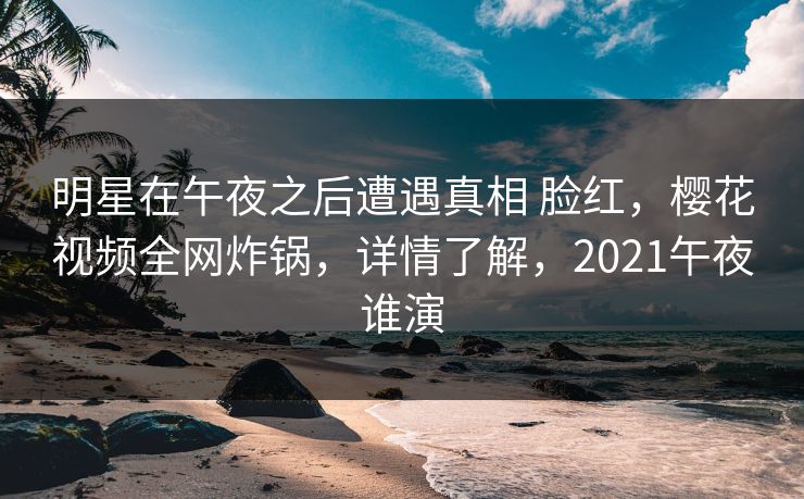 明星在午夜之后遭遇真相 脸红，樱花视频全网炸锅，详情了解，2021午夜谁演