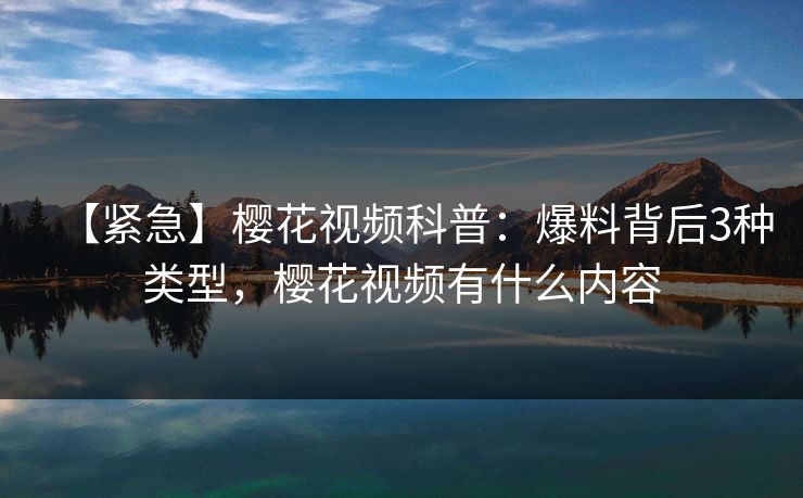 【紧急】樱花视频科普：爆料背后3种类型，樱花视频有什么内容
