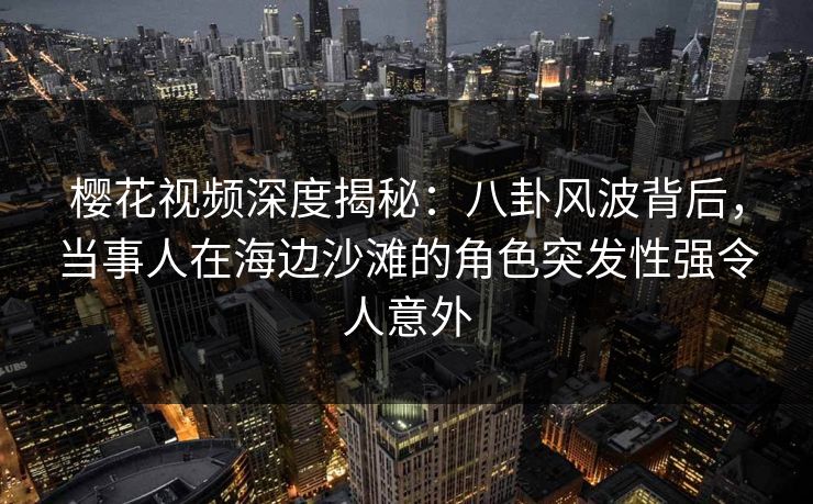 樱花视频深度揭秘:八卦风波背后,当事人在海边沙滩的角色突发性强令人意外 樱花视频深度揭秘:八卦风波背后,当事人在海边沙滩的角色突发性强令人意外