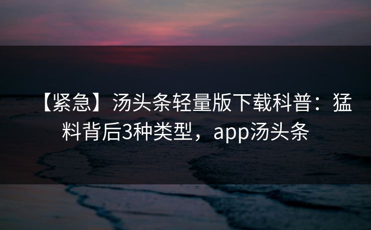 【紧急】汤头条轻量版下载科普：猛料背后3种类型，app汤头条