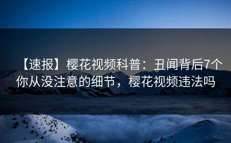 【速报】樱花视频科普：丑闻背后7个你从没注意的细节，樱花视频违法吗