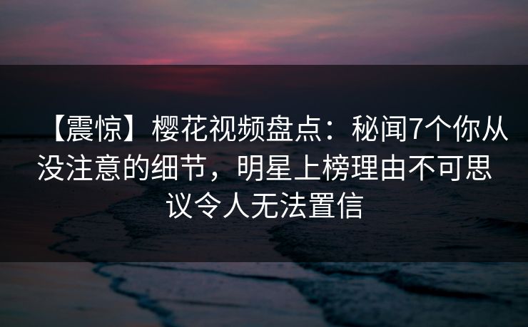【震惊】樱花视频盘点:秘闻7个你从没注意的细节,明星上榜理由不可思议令人无法置信 【震惊】樱花视频盘点:秘闻7个你从没注意的细节,明星上榜理由不可思议令人无法置信