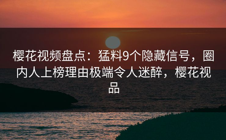 樱花视频盘点：猛料9个隐藏信号，圈内人上榜理由极端令人迷醉，樱花视品