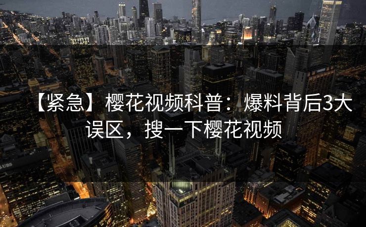 【紧急】樱花视频科普：爆料背后3大误区，搜一下樱花视频