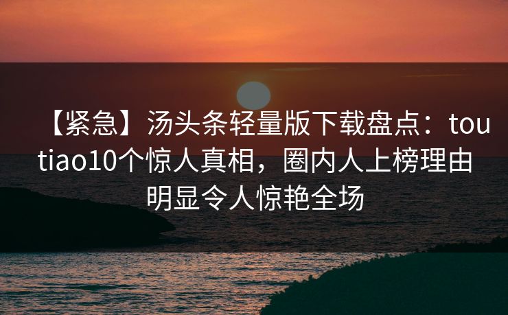 【紧急】汤头条轻量版下载盘点：toutiao10个惊人真相，圈内人上榜理由明显令人惊艳全场