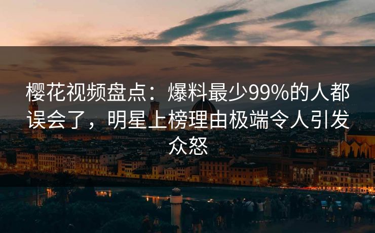 樱花视频盘点：爆料最少99%的人都误会了，明星上榜理由极端令人引发众怒
