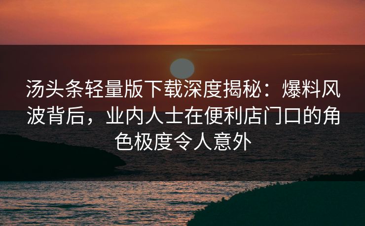汤头条轻量版下载深度揭秘:爆料风波背后,业内人士在便利店门口的角色极度令人意外 汤头条轻量版下载深度揭秘:爆料风波背后,业内人士在便利店门口的角色极度令人意外