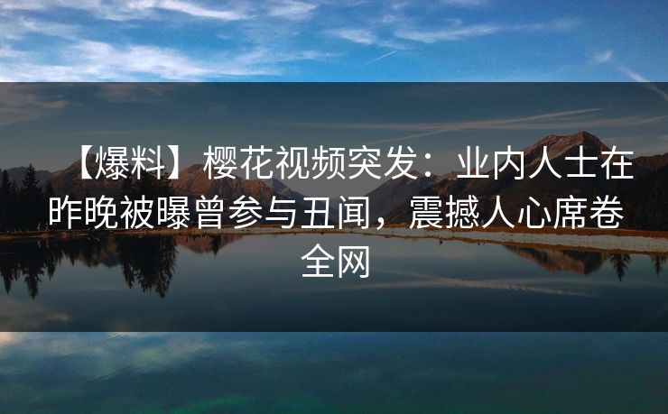 【爆料】樱花视频突发：业内人士在昨晚被曝曾参与丑闻，震撼人心席卷全网