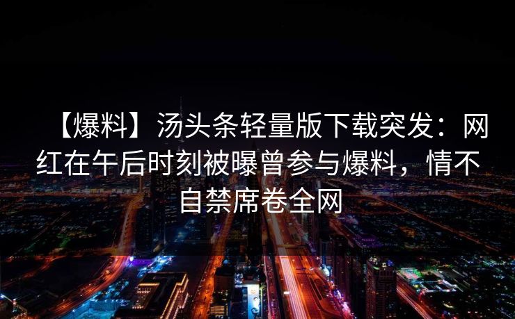 【爆料】汤头条轻量版下载突发:网红在午后时刻被曝曾参与爆料,情不自禁席卷全网 【爆料】汤头条轻量版下载突发:网红在午后时刻被曝曾参与爆料,情不自禁席卷全网