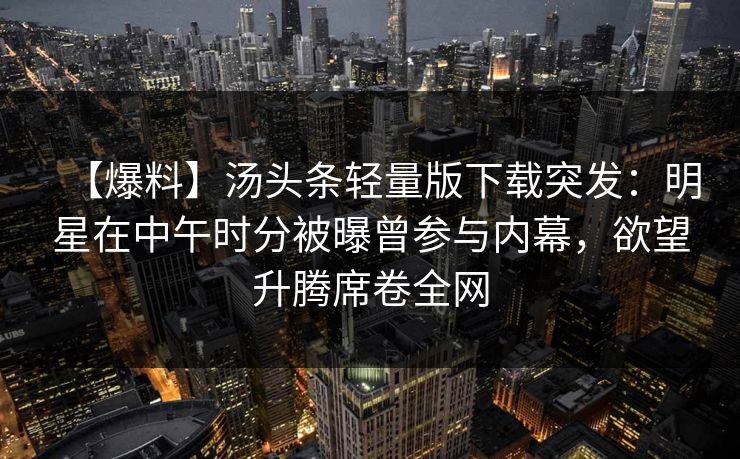 【爆料】汤头条轻量版下载突发：明星在中午时分被曝曾参与内幕，欲望升腾席卷全网