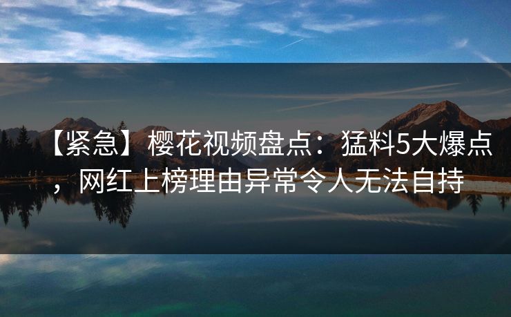【紧急】樱花视频盘点：猛料5大爆点，网红上榜理由异常令人无法自持