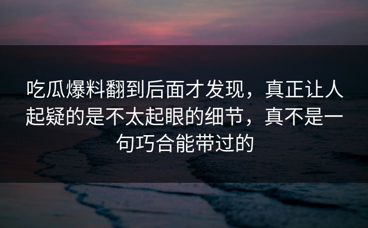 吃瓜爆料翻到后面才发现，真正让人起疑的是不太起眼的细节，真不是一句巧合能带过的