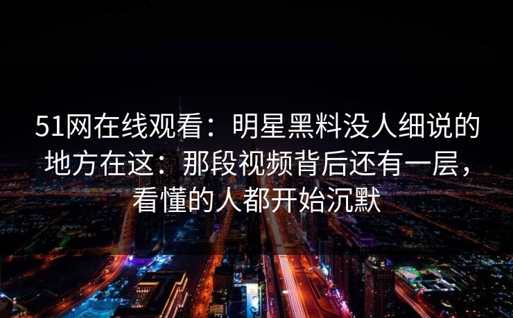 51网在线观看：明星黑料没人细说的地方在这：那段视频背后还有一层，看懂的人都开始沉默