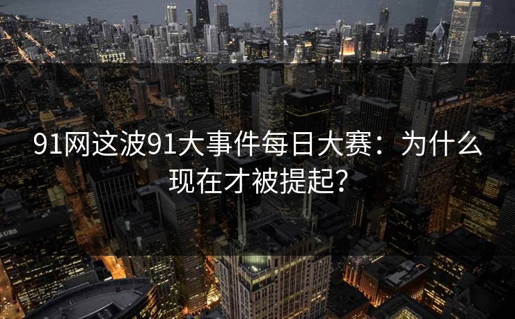 91网这波91大事件每日大赛：为什么现在才被提起？