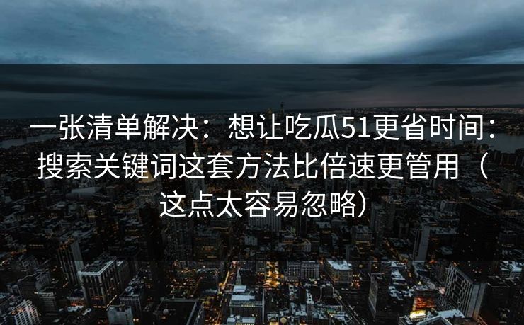一张清单解决：想让吃瓜51更省时间：搜索关键词这套方法比倍速更管用（这点太容易忽略）