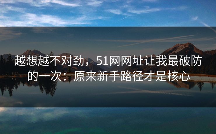 越想越不对劲,51网网址让我最破防的一次:原来新手路径才是核心 越想越不对劲,51网网址让我最破防的一次:原来新手路径才是核心