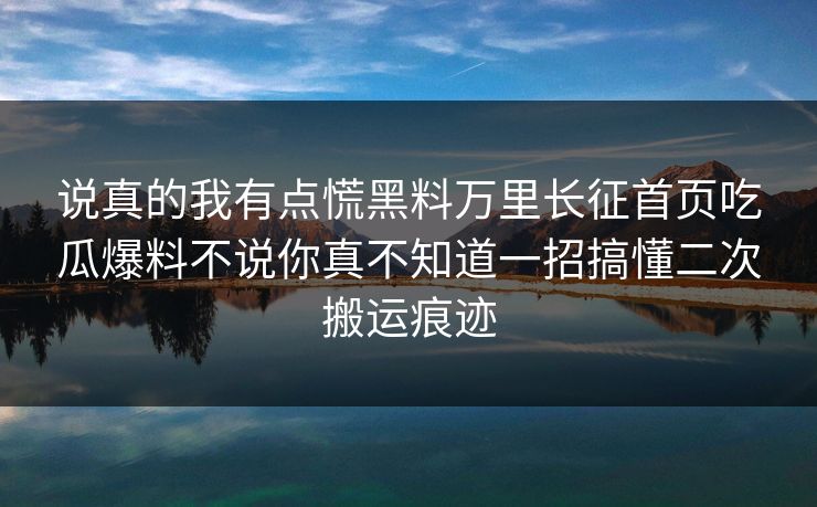说真的我有点慌黑料万里长征首页吃瓜爆料不说你真不知道一招搞懂二次搬运痕迹