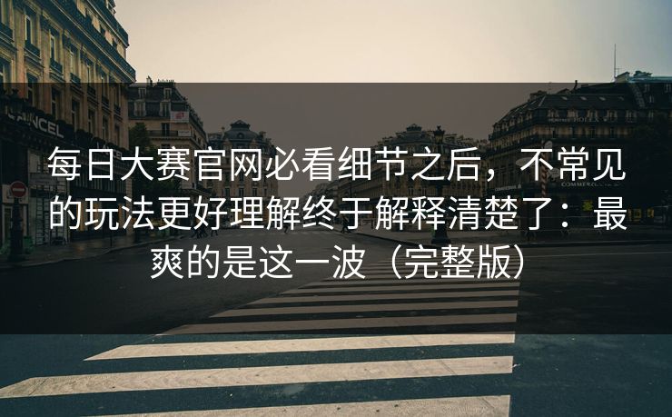 每日大赛官网必看细节之后，不常见的玩法更好理解终于解释清楚了：最爽的是这一波（完整版）