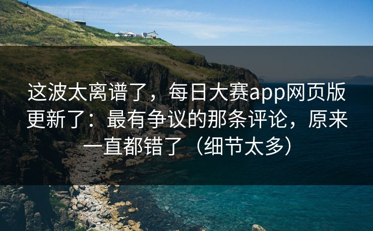 这波太离谱了，每日大赛app网页版更新了：最有争议的那条评论，原来一直都错了（细节太多）