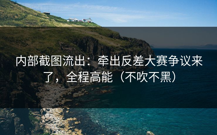 内部截图流出：牵出反差大赛争议来了，全程高能（不吹不黑）