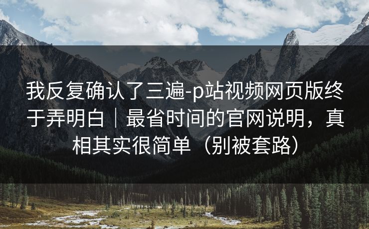 我反复确认了三遍-p站视频网页版终于弄明白｜最省时间的官网说明，真相其实很简单（别被套路）