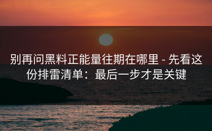 别再问黑料正能量往期在哪里 - 先看这份排雷清单：最后一步才是关键