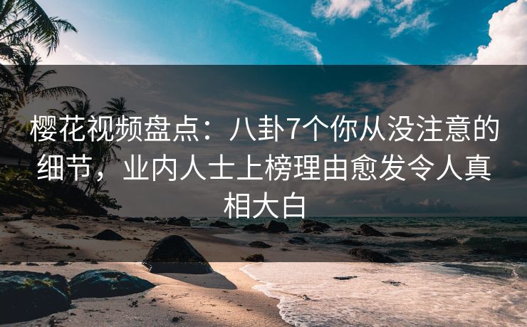 樱花视频盘点：八卦7个你从没注意的细节，业内人士上榜理由愈发令人真相大白