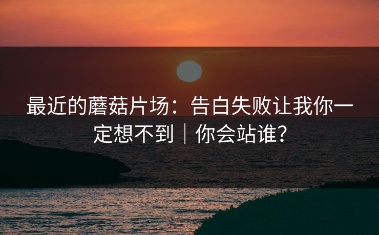 最近的蘑菇片场：告白失败让我你一定想不到｜你会站谁？